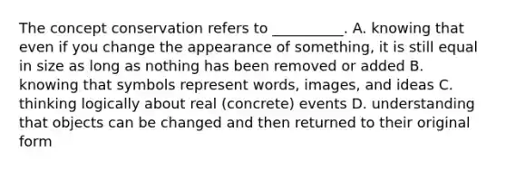 The concept conservation refers to __________. A. knowing that even if you change the appearance of something, it is still equal in size as long as nothing has been removed or added B. knowing that symbols represent words, images, and ideas C. thinking logically about real (concrete) events D. understanding that objects can be changed and then returned to their original form