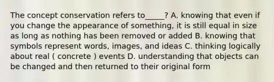 The concept conservation refers to_____? A. knowing that even if you change the appearance of something, it is still equal in size as long as nothing has been removed or added B. knowing that symbols represent words, images, and ideas C. thinking logically about real ( concrete ) events D. understanding that objects can be changed and then returned to their original form