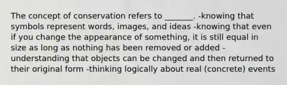 The concept of conservation refers to _______. -knowing that symbols represent words, images, and ideas -knowing that even if you change the appearance of something, it is still equal in size as long as nothing has been removed or added -understanding that objects can be changed and then returned to their original form -thinking logically about real (concrete) events