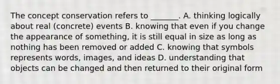 The concept conservation refers to _______. A. thinking logically about real (concrete) events B. knowing that even if you change the appearance of something, it is still equal in size as long as nothing has been removed or added C. knowing that symbols represents words, images, and ideas D. understanding that objects can be changed and then returned to their original form
