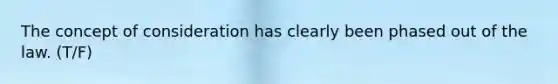 The concept of consideration has clearly been phased out of the law. (T/F)