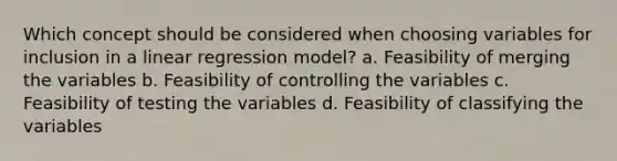 Which concept should be considered when choosing variables for inclusion in a linear regression model? a. Feasibility of merging the variables b. Feasibility of controlling the variables c. Feasibility of testing the variables d. Feasibility of classifying the variables