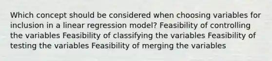 Which concept should be considered when choosing variables for inclusion in a linear regression model? Feasibility of controlling the variables Feasibility of classifying the variables Feasibility of testing the variables Feasibility of merging the variables