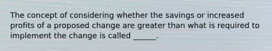 The concept of considering whether the savings or increased profits of a proposed change are greater than what is required to implement the change is called ______.