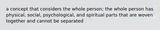 a concept that considers the whole person; the whole person has physical, social, psychological, and spiritual parts that are woven together and cannot be separated