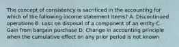 The concept of consistency is sacrificed in the accounting for which of the following income statement items? A. Discontinued operations B. Loss on disposal of a component of an entity C. Gain from bargain purchase D. Change in accounting principle when the cumulative effect on any prior period is not known