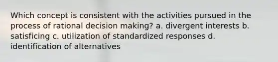 Which concept is consistent with the activities pursued in the process of rational decision making? a. divergent interests b. satisficing c. utilization of standardized responses d. identification of alternatives