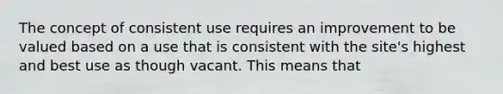 The concept of consistent use requires an improvement to be valued based on a use that is consistent with the site's highest and best use as though vacant. This means that