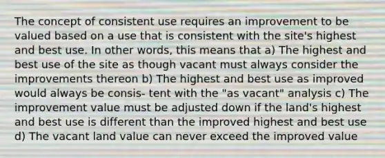 The concept of consistent use requires an improvement to be valued based on a use that is consistent with the site's highest and best use. In other words, this means that a) The highest and best use of the site as though vacant must always consider the improvements thereon b) The highest and best use as improved would always be consis- tent with the "as vacant" analysis c) The improvement value must be adjusted down if the land's highest and best use is different than the improved highest and best use d) The vacant land value can never exceed the improved value