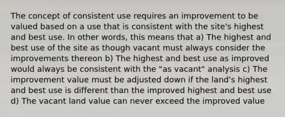 The concept of consistent use requires an improvement to be valued based on a use that is consistent with the site's highest and best use. In other words, this means that a) The highest and best use of the site as though vacant must always consider the improvements thereon b) The highest and best use as improved would always be consistent with the "as vacant" analysis c) The improvement value must be adjusted down if the land's highest and best use is different than the improved highest and best use d) The vacant land value can never exceed the improved value