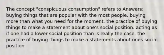 The concept "conspicuous consumption" refers to Answers: buying things that are popular with the most people. buying more than what you need for the moment. the practice of buying things to make a statement about one's social position. acting as if one had a lower social position than is really the case. the practice of buying things to make a statements about ones social position