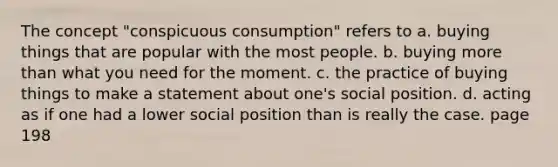 The concept "conspicuous consumption" refers to a. buying things that are popular with the most people. b. buying more than what you need for the moment. c. the practice of buying things to make a statement about one's social position. d. acting as if one had a lower social position than is really the case. page 198