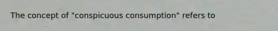 The concept of "conspicuous consumption" refers to