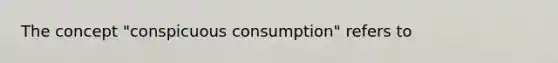 The concept "conspicuous consumption" refers to