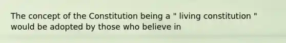 The concept of the Constitution being a " living constitution " would be adopted by those who believe in