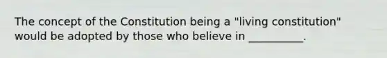 The concept of the Constitution being a "living constitution" would be adopted by those who believe in __________.