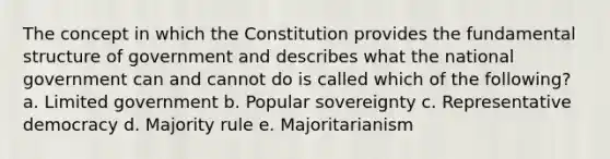 The concept in which the Constitution provides the fundamental structure of government and describes what the national government can and cannot do is called which of the following? a. Limited government b. Popular sovereignty c. Representative democracy d. Majority rule e. Majoritarianism