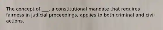 The concept of ___, a constitutional mandate that requires fairness in judicial proceedings, applies to both criminal and civil actions.