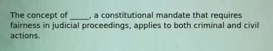 The concept of _____, a constitutional mandate that requires fairness in judicial proceedings, applies to both criminal and civil actions.