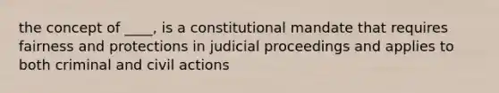 the concept of ____, is a constitutional mandate that requires fairness and protections in judicial proceedings and applies to both criminal and civil actions