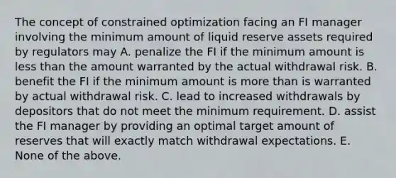 The concept of constrained optimization facing an FI manager involving the minimum amount of liquid reserve assets required by regulators may A. penalize the FI if the minimum amount is less than the amount warranted by the actual withdrawal risk. B. benefit the FI if the minimum amount is more than is warranted by actual withdrawal risk. C. lead to increased withdrawals by depositors that do not meet the minimum requirement. D. assist the FI manager by providing an optimal target amount of reserves that will exactly match withdrawal expectations. E. None of the above.