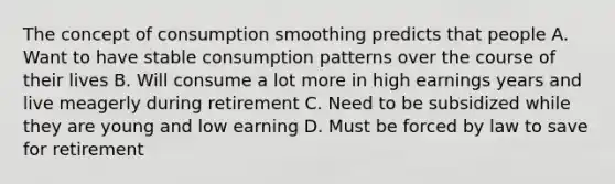 The concept of consumption smoothing predicts that people A. Want to have stable consumption patterns over the course of their lives B. Will consume a lot more in high earnings years and live meagerly during retirement C. Need to be subsidized while they are young and low earning D. Must be forced by law to save for retirement