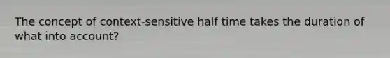 The concept of context-sensitive half time takes the duration of what into account?