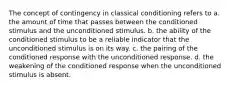 The concept of contingency in classical conditioning refers to a. the amount of time that passes between the conditioned stimulus and the unconditioned stimulus. b. the ability of the conditioned stimulus to be a reliable indicator that the unconditioned stimulus is on its way. c. the pairing of the conditioned response with the unconditioned response. d. the weakening of the conditioned response when the unconditioned stimulus is absent.