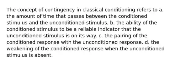 The concept of contingency in classical conditioning refers to a. the amount of time that passes between the conditioned stimulus and the unconditioned stimulus. b. the ability of the conditioned stimulus to be a reliable indicator that the unconditioned stimulus is on its way. c. the pairing of the conditioned response with the unconditioned response. d. the weakening of the conditioned response when the unconditioned stimulus is absent.