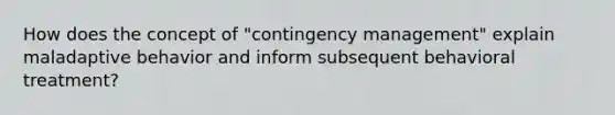 How does the concept of "contingency management" explain maladaptive behavior and inform subsequent behavioral treatment?