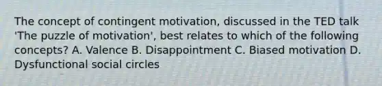 The concept of contingent motivation, discussed in the TED talk 'The puzzle of motivation', best relates to which of the following concepts? A. Valence B. Disappointment C. Biased motivation D. Dysfunctional social circles