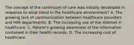 The concept of the continuum of care was initially developed in response to what trend in the healthcare environment? A. The growing lack of communication between healthcare providers and HIM departments. B. The increasing use of the internet in healthcare. C. Patient's growing awareness of the information contained in their health records. D. The increasing cost of healthcare.