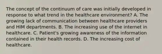 The concept of the continuum of care was initially developed in response to what trend in the healthcare environment? A. The growing lack of communication between healthcare providers and HIM departments. B. The increasing use of the internet in healthcare. C. Patient's growing awareness of the information contained in their health records. D. The increasing cost of healthcare.