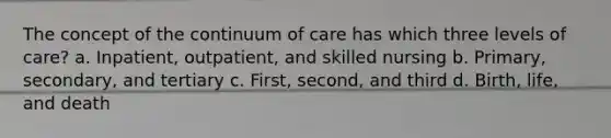 The concept of the continuum of care has which three levels of care? a. Inpatient, outpatient, and skilled nursing b. Primary, secondary, and tertiary c. First, second, and third d. Birth, life, and death