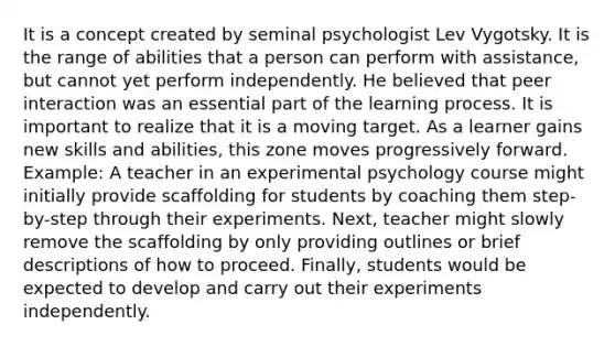 It is a concept created by seminal psychologist Lev Vygotsky. It is the range of abilities that a person can perform with assistance, but cannot yet perform independently. He believed that peer interaction was an essential part of the learning process. It is important to realize that it is a moving target. As a learner gains new skills and abilities, this zone moves progressively forward. Example: A teacher in an experimental psychology course might initially provide scaffolding for students by coaching them step-by-step through their experiments. Next, teacher might slowly remove the scaffolding by only providing outlines or brief descriptions of how to proceed. Finally, students would be expected to develop and carry out their experiments independently.