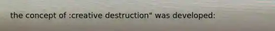 the concept of :creative destruction" was developed: