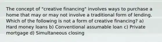 The concept of "creative financing" involves ways to purchase a home that may or may not involve a traditional form of lending. Which of the following is not a form of creative financing? a) Hard money loans b) Conventional assumable loan c) Private mortgage d) Simultaneous closing