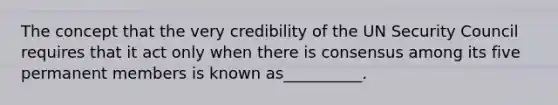 The concept that the very credibility of the UN Security Council requires that it act only when there is consensus among its five permanent members is known as__________.