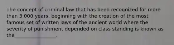 The concept of criminal law that has been recognized for <a href='https://www.questionai.com/knowledge/keWHlEPx42-more-than' class='anchor-knowledge'>more than</a> 3,000 years, beginning with the creation of the most famous set of written laws of the ancient world where the severity of punishment depended on class standing is known as the_________________.