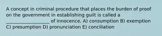 A concept in criminal procedure that places the burden of proof on the government in establishing guilt is called a ___________________ of innocence. A) consumption B) exemption C) presumption D) pronunciation E) conciliation