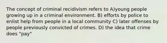 The concept of criminal recidivism refers to A)young people growing up in a criminal environment. B) efforts by police to enlist help from people in a local community C) later offenses by people previously convicted of crimes. D) the idea that crime does "pay"