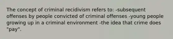 The concept of criminal recidivism refers to: -subsequent offenses by people convicted of criminal offenses -young people growing up in a criminal environment -the idea that crime does "pay".