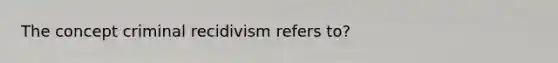 The concept criminal recidivism refers to?