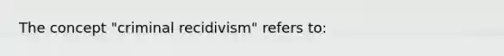 The concept "criminal recidivism" refers to: