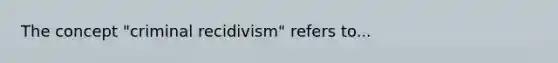 The concept "criminal recidivism" refers to...