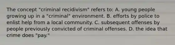 The concept "criminal recidivism" refers to: A. young people growing up in a "criminal" environment. B. efforts by police to enlist help from a local community. C. subsequent offenses by people previously convicted of criminal offenses. D. the idea that crime does "pay."