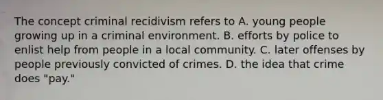 The concept criminal recidivism refers to A. young people growing up in a criminal environment. B. efforts by police to enlist help from people in a local community. C. later offenses by people previously convicted of crimes. D. the idea that crime does "pay."