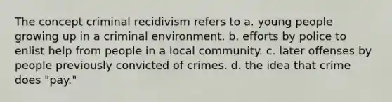 The concept criminal recidivism refers to a. young people growing up in a criminal environment. b. efforts by police to enlist help from people in a local community. c. later offenses by people previously convicted of crimes. d. the idea that crime does "pay."