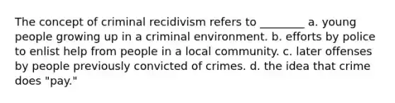 The concept of criminal recidivism refers to ________ a. young people growing up in a criminal environment. b. efforts by police to enlist help from people in a local community. c. later offenses by people previously convicted of crimes. d. the idea that crime does "pay."