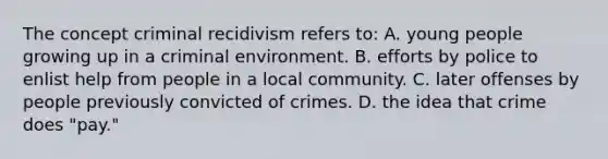 The concept criminal recidivism refers to: A. young people growing up in a criminal environment. B. efforts by police to enlist help from people in a local community. C. later offenses by people previously convicted of crimes. D. the idea that crime does "pay."